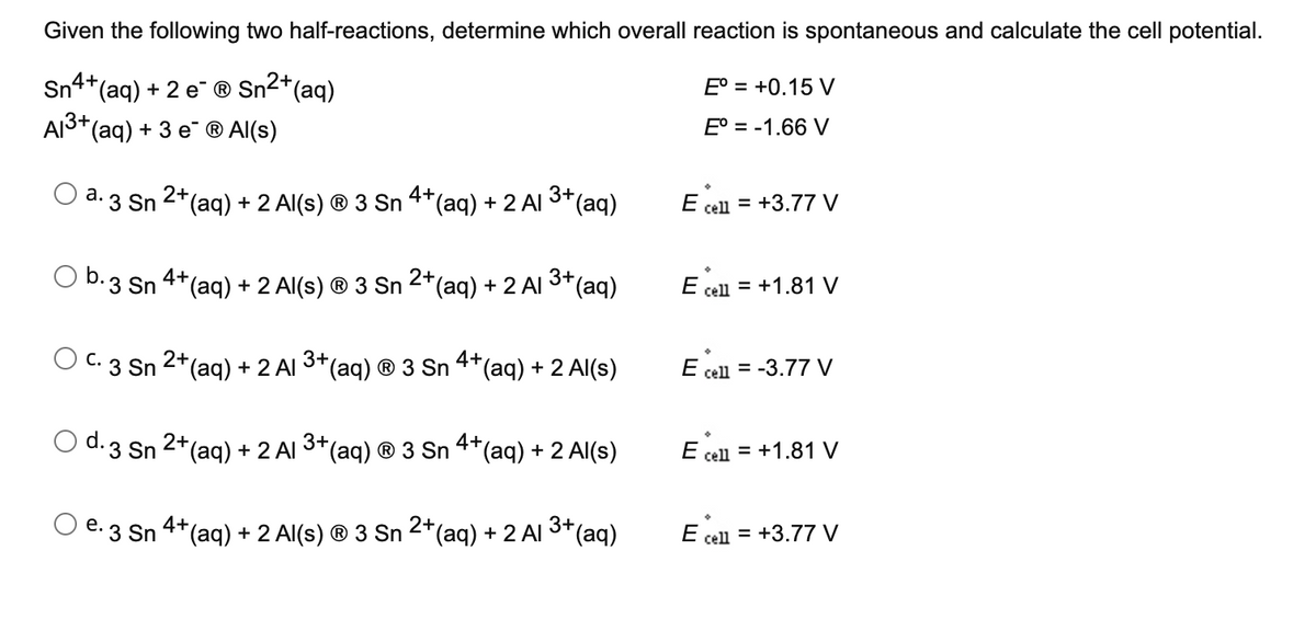 Given the following two half-reactions, determine which overall reaction is spontaneous and calculate the cell potential.
Sn4+,
(aq) + 2 e ® Sn2+(aq)
E° = +0.15 V
AЗt(ag) + 3 е @ Al(s)
E° = -1.66 V
a. 3 Sn
2*(aq) + 2 Al(s) ® 3 Sn 4+(aq) + 2 Al 3+(aq)
E cell = +3.77 V
O b.3 Sn 4*(aq) + 2 Al(s) ® 3 Sn 2+(aq) + 2 Al 3+(aq)
E cell = +1.81 V
O C. 3 Sn 2+(ag) + 2 Al (aq) ® 3 Sn 4*(aq) + 2 Al(s)
3+
E cell = -3.77 V
O d.3 Sn 2+(ag) + 2 Al
3+
(aq) ® 3 Sn
4+(aq) + 2 Al(s)
E cell = +1.81 V
e. 3 Sn 4*(aq) + 2 Al(s) ® 3 Sn 2*(aq) + 2 Al 3+(aq)
E cell = +3.77 V
