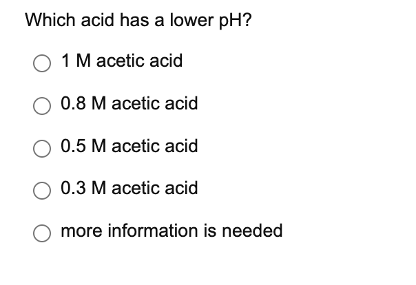 Which acid has a lower pH?
O 1 M acetic acid
0.8 М асetic acid
0.5 M acetic acid
0.3 М асetic acid
more information is needed
