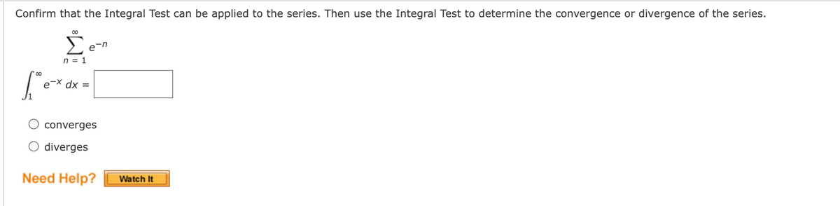 Confirm that the Integral Test can be applied to the series. Then use the Integral Test to determine the convergence or divergence of the series.
en
n = 1
00
e-X dx =
%3D
converges
O diverges
Need Help?
Watch It
