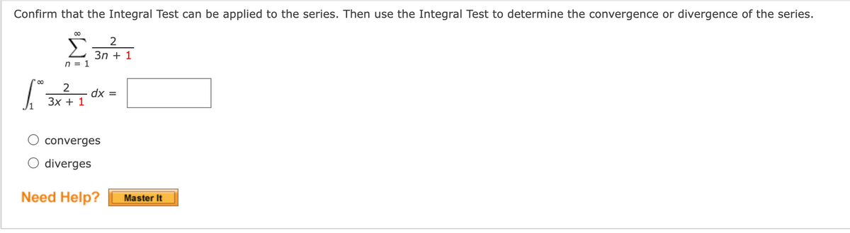 Confirm that the Integral Test can be applied to the series. Then use the Integral Test to determine the convergence or divergence of the series.
00
3n + 1
n = 1
00
2
dx =
Зх + 1
converges
O diverges
Need Help?
Master It
