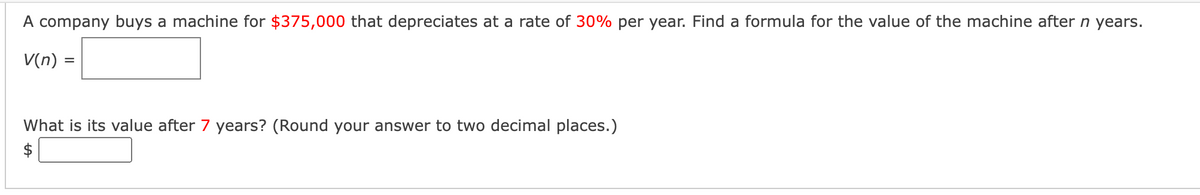 A company buys a machine for $375,000 that depreciates at a rate of 30% per year. Find a formula for the value of the machine after n years.
V(n) =
What is its value after 7 years? (Round your answer to two decimal places.)
$
%24
