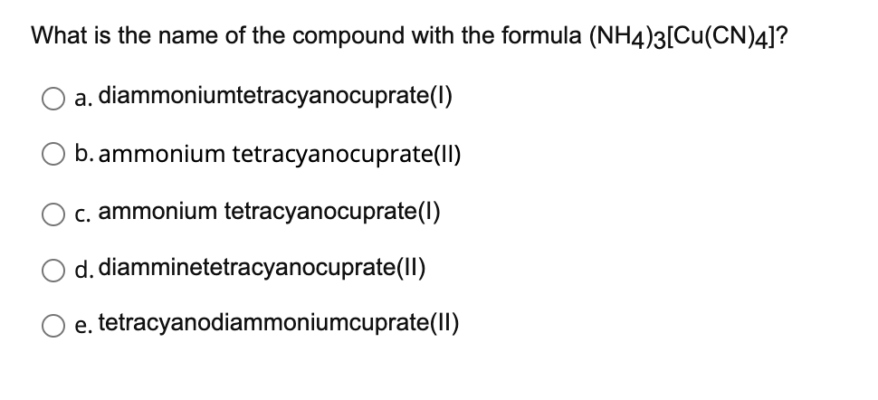 What is the name of the compound with the formula (NH4)3[Cu(CN)4]?
a.
diammoniumtetracyanocuprate(1)
b. ammonium tetracyanocuprate(II)
c. ammonium tetracyanocuprate(1)
d. diamminetetracyanocuprate(II)
e.
tetracyanodiammoniumcuprate(II)