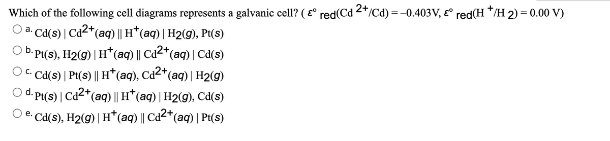 Which of the following cell diagrams represents a galvanic cell? ( ɛ° red(Cd 2*/Cd) = -0.403V, ɛ° red(H */H 2) = 0.00 V)
O a. Cd(s) | Cd2+(aq) || H*(aq) | H2(g), Pt(s)
b. Pt(s), H2(g) | H*(aq) || Cd²*(aq) | Cd(s)
OC. Cd(s) | Pt(s) || H*(aq), Cd²*(aq) | H2(g)
O d. Pt(s) | Cd2*(aq) || H*(aq) | H2(g), Cd(s)
e. Cd(s), H2(g) | H*(aq) || Cd2*(aq) | Pt(s)
С.
е.
