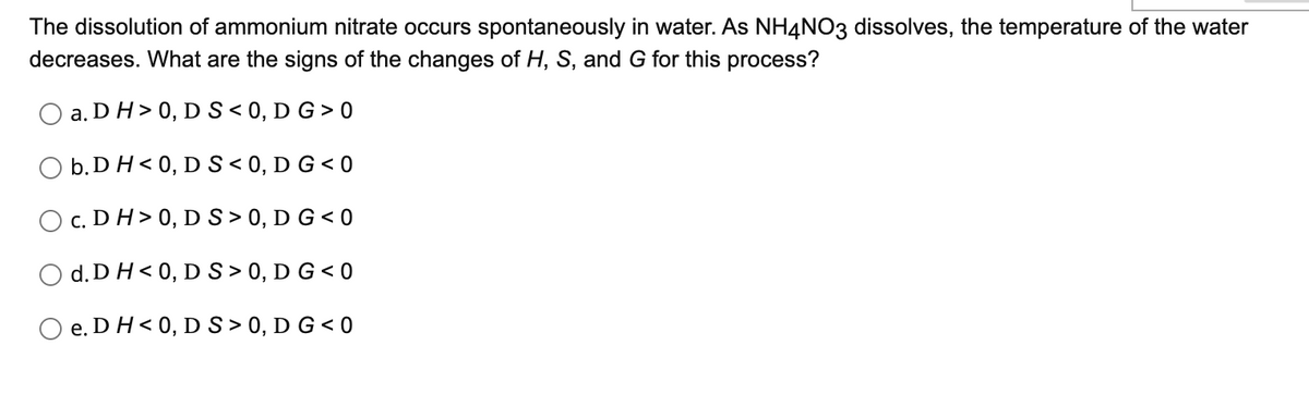 The dissolution of ammonium nitrate occurs spontaneously in water. As NH4NO3 dissolves, the temperature of the water
decreases. What are the signs of the changes of H, S, and G for this process?
O a. DH> 0, DS < 0, D G > 0
O b.D H< 0, DS< 0, D G < 0
c. DH> 0, D S> 0, D G < 0
d. DH< 0, D S> 0, D G < 0
e. DH< 0, D S> 0, D G < 0
