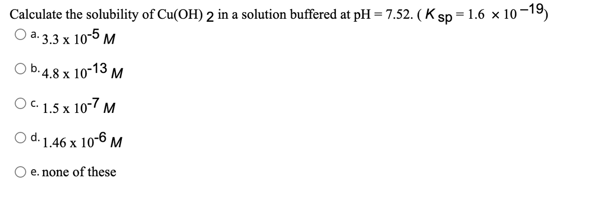 Calculate the solubility of Cu(OH) 2 in a solution buffered at pH = 7.52. ( K sp = 1.6 × 10-19)
O a. 3.3 x 10-5 M
а.
O b.4.8 x 10-13 M
X
O c. 1.5 x 10-7 M
С.
d. 1.46 x 10-6 M
e. none of these
