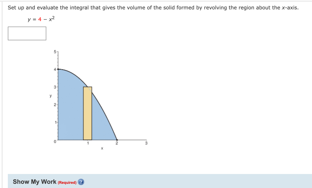 Set up and evaluate the integral that gives the volume of the solid formed by revolving the region about the x-axis.
y = 4 – x2
3-
y
2-
1-
3.
Show My Work (Required) e
