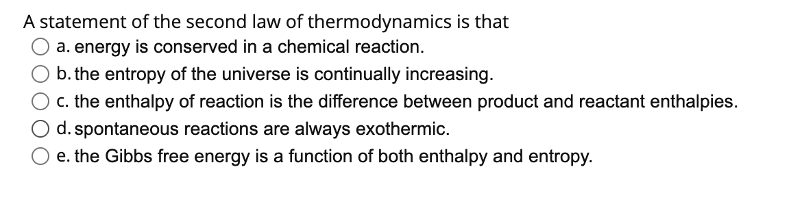 A statement of the second law of thermodynamics is that
a. energy is conserved in a chemical reaction.
b. the entropy of the universe is continually increasing.
c. the enthalpy of reaction is the difference between product and reactant enthalpies.
d. spontaneous reactions are always exothermic.
e. the Gibbs free energy is a function of both enthalpy and entropy.
