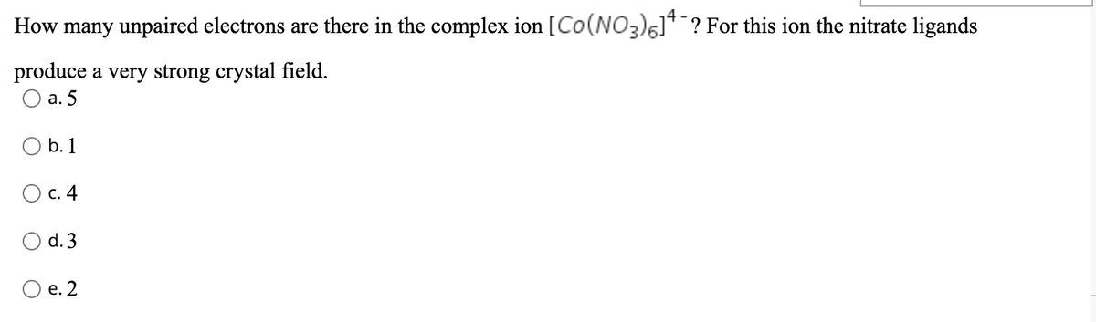 How many unpaired electrons are there in the complex ion [Co(NO3)5]¯? For this ion the nitrate ligands
produce a very strong crystal field.
O a. 5
b. 1
O c. 4
O d. 3
O e. 2