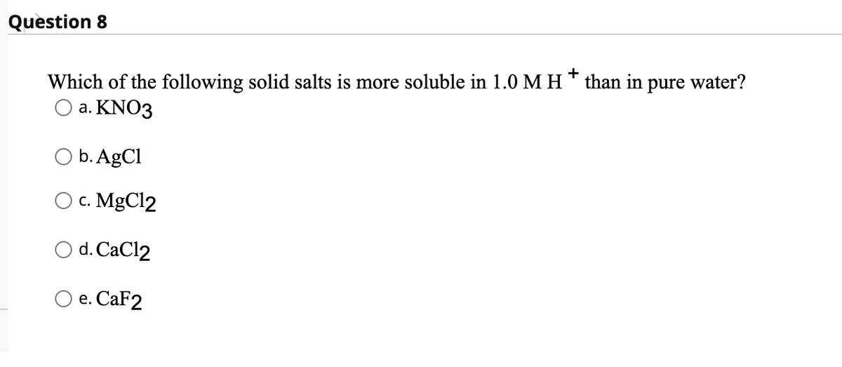 Question 8
+
Which of the following solid salts is more soluble in 1.0 M H than in pure water?
O a. KNO3
O b. AgCl
Ос. MgCl2
O d. CaCl2
e. СаF2
