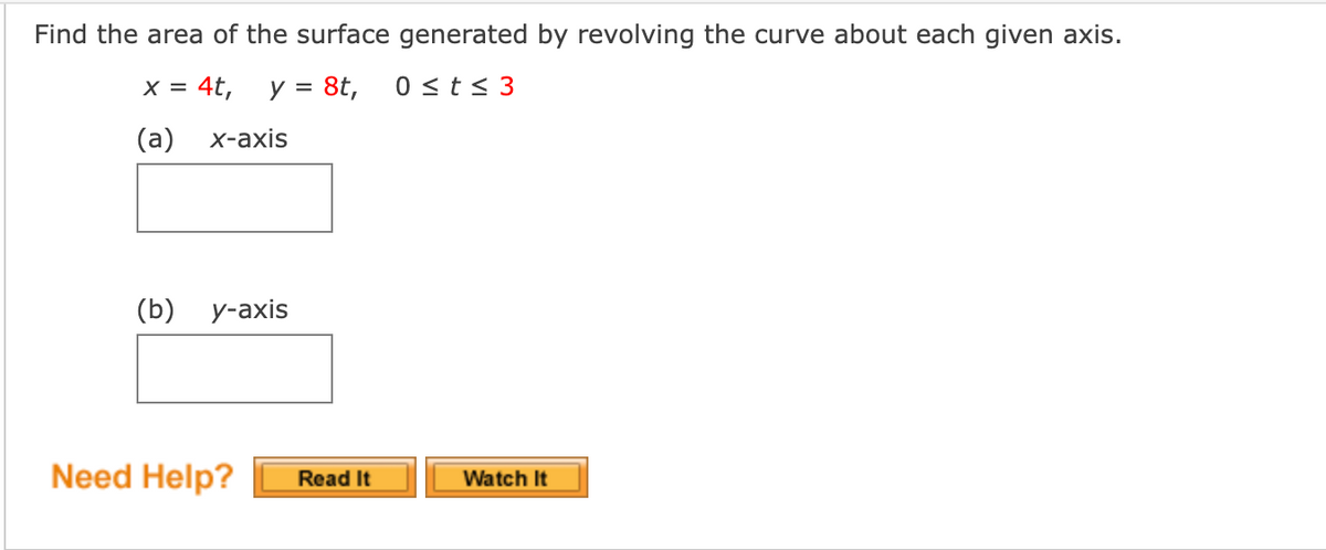 Find the area of the surface generated by revolving the curve about each given axis.
x = 4t,
y = 8t,
0 <t< 3
(a)
х-ахis
(b) у-ахis
Need Help?
Read It
Watch It
