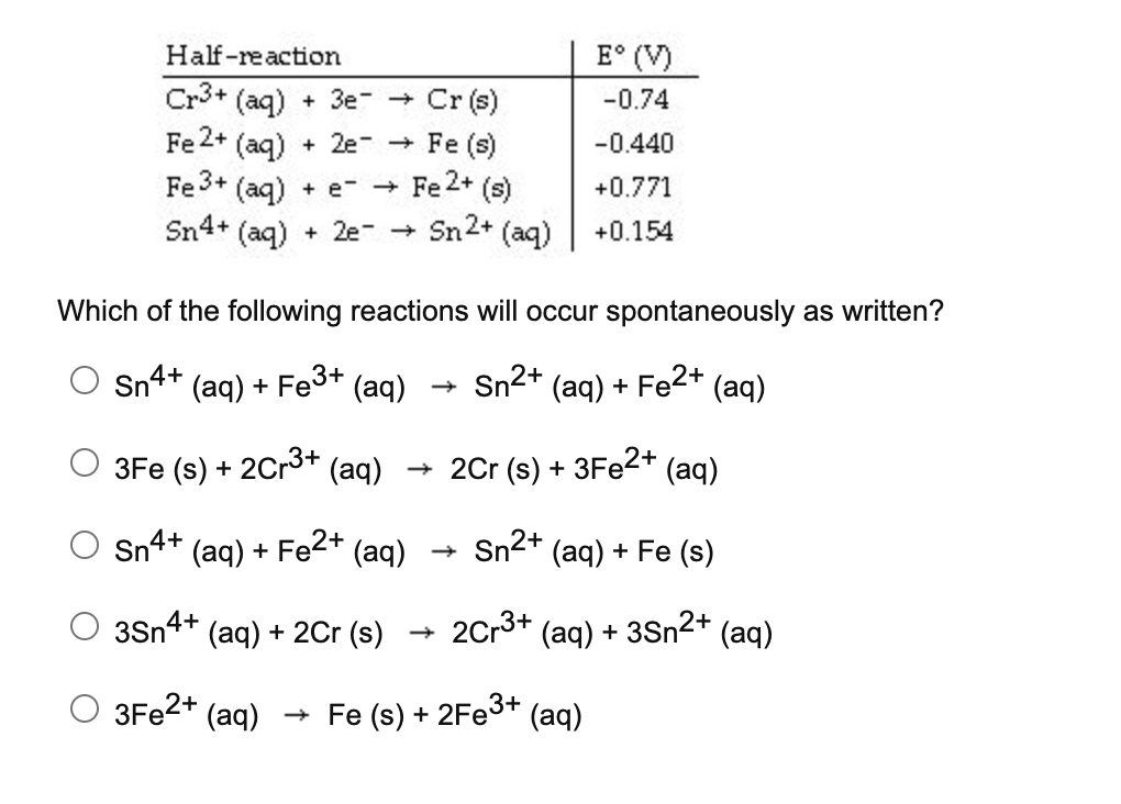 Half-reaction
E° (V)
Cr3+ (aq) + 3e- Cr (s)
Fe 2+ (aq)
-0.74
+ 2e- + Fe (s)
-0.440
Fe 3+
(aq)
Fe2+ (s)
+0.771
+ e- +
Sn4+ (aq)
+ 2e- Sn2+ (aq)
+0.154
Which of the following reactions will occur spontaneously as written?
Sn4+ (aq) + Fe3+ (aq)
Sn2+
(aq) + Fe2+ (aq)
3Fe (s) + 2Cr3+ (aq) + 2Cr (s) + 3FE2+ (aq)
Sn4+ (aq) + Fe (aq)
2+
Sn2+ (aq) + Fe (s)
3Sn4+ (aq) + 2Cr (s)
2Cr3+ (aq) + 3Sn2+ (aq)
O 3F22+ (aq)
+ Fe (s) + 2Fe3+
(aq)
