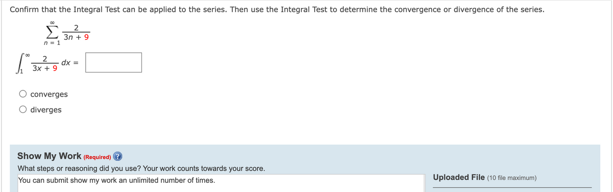 Confirm that the Integral Test can be applied to the series. Then use the Integral Test to determine the convergence or divergence of the series.
Зn + 9
n = 1
2
dx =
Зх + 9
/1
converges
O diverges
Show My Work (Required) ?
What steps or reasoning did you use? Your work counts towards your score.
You can submit show my work an unlimited number of times.
Uploaded File (10 file maximum)
