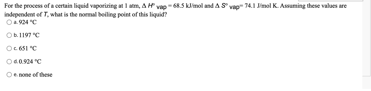 For the process of a certain liquid vaporizing at 1 atm, A H° vap = 68.5 kJ/mol and A S° vap= 74.1 J/mol K. Assuming these values are
independent of T, what is the normal boiling point of this liquid?
Оа. 924 °C
O b. 1197 °C
) с. 651 °C
O d. 0.924 °C
e. none of these
