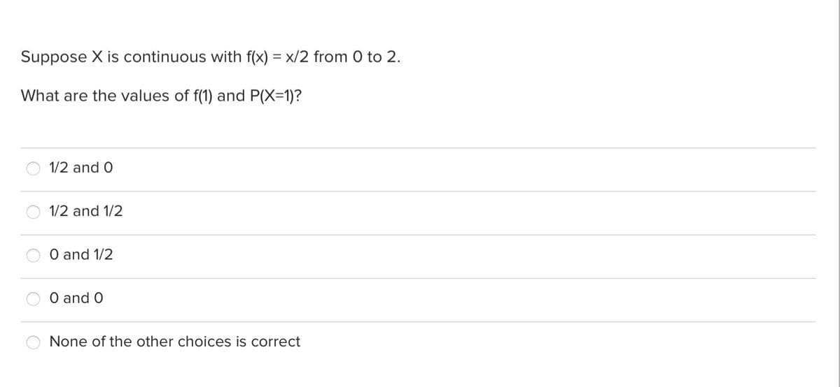 Suppose X is continuous with f(x) = x/2 from 0 to 2.
What are the values of f(1) and P(X=1)?
1/2 and O
1/2 and 1/2
O and 1/2
O and O
None of the other choices is correct
