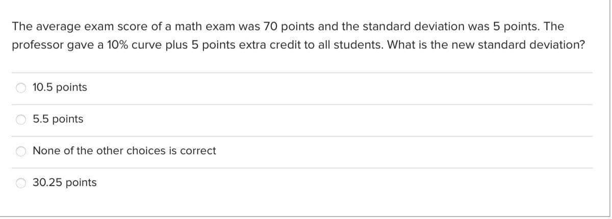 The average exam score of a math exam was 70 points and the standard deviation was 5 points. The
professor gave a 10% curve plus 5 points extra credit to all students. What is the new standard deviation?
10.5 points
5.5 points
None of the other choices is correct
30.25 points
