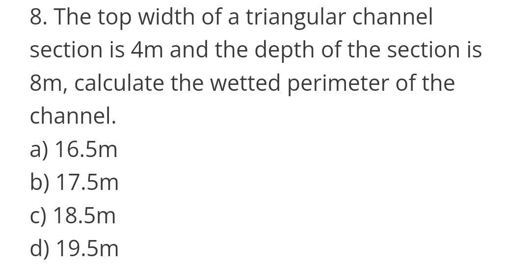 8. The top width of a triangular channel
section is 4m and the depth of the section is
8m, calculate the wetted perimeter of the
channel.
a) 16.5m
b) 17.5m
c) 18.5m
d) 19.5m
