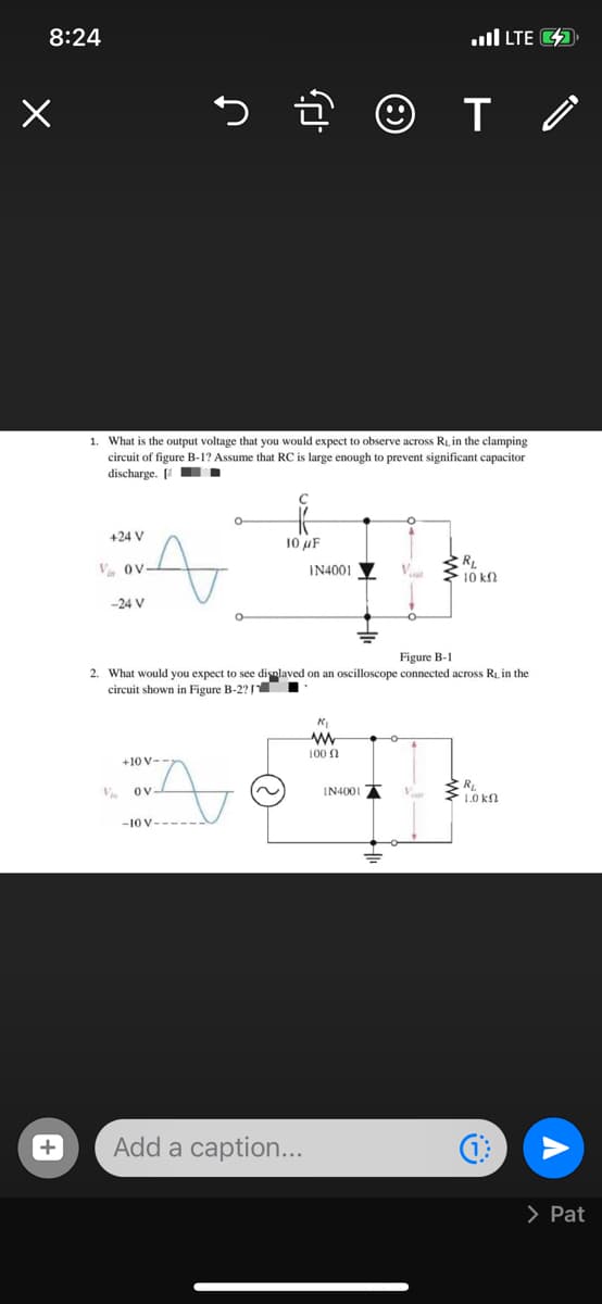 8:24
ull LTE 4
1. What is the output voltage that you would expect to observe across RL in the clamping
circuit of figure B-1? Assume that RC is large enough to prevent significant capacitor
discharge. [ .
+24 V
10 uF
V Ov
IN4001
10 k
-24 V
Figure B-1
2. What would you expect to see disnlaved on an oscilloscope connected across Ri, in the
circuit shown in Figure B-2? TI
100 n
+10 V-
V
Ov-
IN4001
1.0 kn
-10 V--
Add a caption...
> Pat
+
