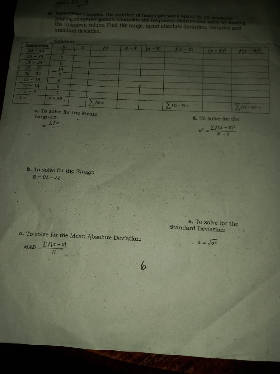 MAD - 2x
2x-x
N
B. Direction: Consider the number of hours per week spent by 50 students
playing computer games. Complete the frequency distribution table by finding
the unknown values. Find the range, mean absolute deviation, variance and
standard deviation.
Solution:
f
x
x-x
Ix-x
fx-x
(x-x)² f(x-x)²
2
7
8
14
9
2x-x) =
Σ16-1²-
Intervals
40-44
35-39
30-34
25-29
20-24
15-19
10-14
5-9
6
3
1
N = 50
Σfx.
a. To solve for the Mean:
Variance:
=
b. To solve for the Range:
R=UL-LL
c. To solve for the Mean Absolute Deviation:
MAD =
Σflx-x
N
6.
i =
d. To solve for the
0² =
Σf(x-x)²
N-1
e. To solve for the
Standard Deviation: