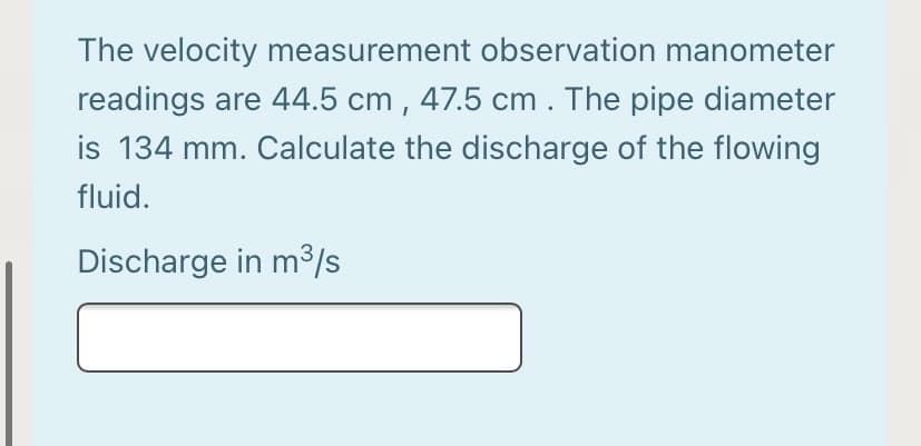 The velocity measurement observation manometer
readings are 44.5 cm , 47.5 cm. The pipe diameter
is 134 mm. Calculate the discharge of the flowing
fluid.
Discharge in m³/s
