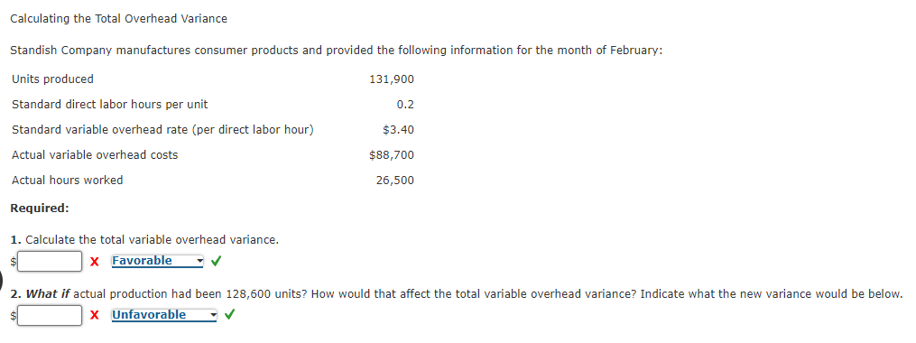Calculating the Total Overhead Variance
Standish Company manufactures consumer products and provided the following information for the month of February:
Units produced
131,900
Standard direct labor hours per unit
0.2
Standard variable overhead rate (per direct labor hour)
$3.40
Actual variable overhead costs
$88,700
Actual hours worked
26,500
Required:
1. Calculate the total variable overhead variance.
X Favorable
2. What if actual production had been 128,600 units? How would that affect the total variable overhead variance? Indicate what the new variance would be below.
X Unfavorable
