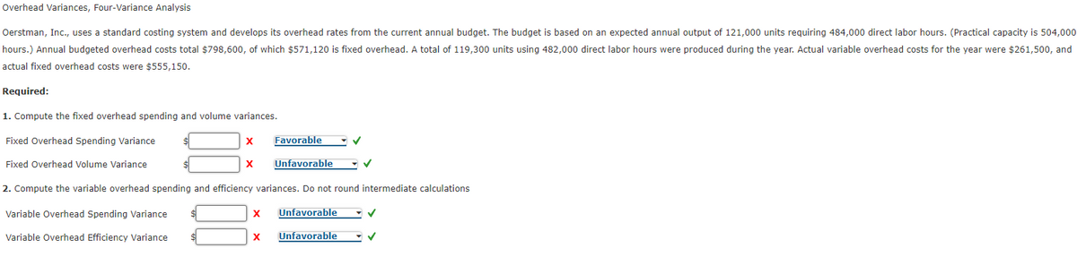Overhead Variances, Four-Variance Analysis
Oerstman, Inc., uses a standard costing system and develops its overhead rates from the current annual budget. The budget is based on an expected annual output of 121,000 units requiring 484,000 direct labor hours. (Practical capacity is 504,000
hours.) Annual budgeted overhead costs total $798,600, of which $571,120 is fixed overhead. A total of 119,300 units using 482,000 direct labor hours were produced during the year. Actual variable overhead costs for the year were $261,500, and
actual fixed overhead costs were $555,150.
Required:
1. Compute the fixed overhead spending and volume variances.
Fixed Overhead Spending Variance
X
Favorable
Fixed Overhead Volume Variance
X
Unfavorable
2. Compute the variable overhead spending and efficiency variances. Do not round intermediate calculations
Variable Overhead Spending Variance
Unfavorable
Variable Overhead Efficiency Variance
Unfavorable
