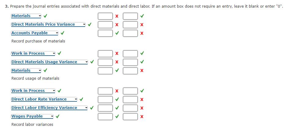 3. Prepare the journal entries associated with direct materials and direct labor. If an amount box does not require an entry, leave it blank or enter "0".
Materials
Direct Materials Price Variance
Accounts Payable
X
Record purchase of materials
Work in Process
X
Direct Materials Usage Variance
X
Materials
Record usage of materials
Work in Process
Direct Labor Rate Variance
Direct Labor Efficiency Variance
X
Wages Payable
Record labor variances
