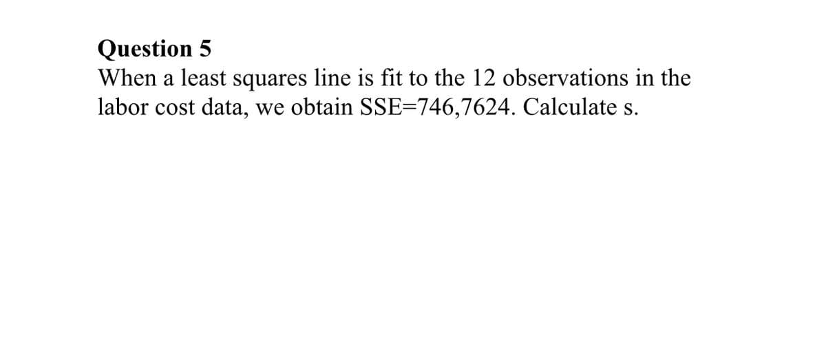 Question 5
When a least squares line is fit to the 12 observations in the
labor cost data, we obtain SSE-746,7624. Calculate s.