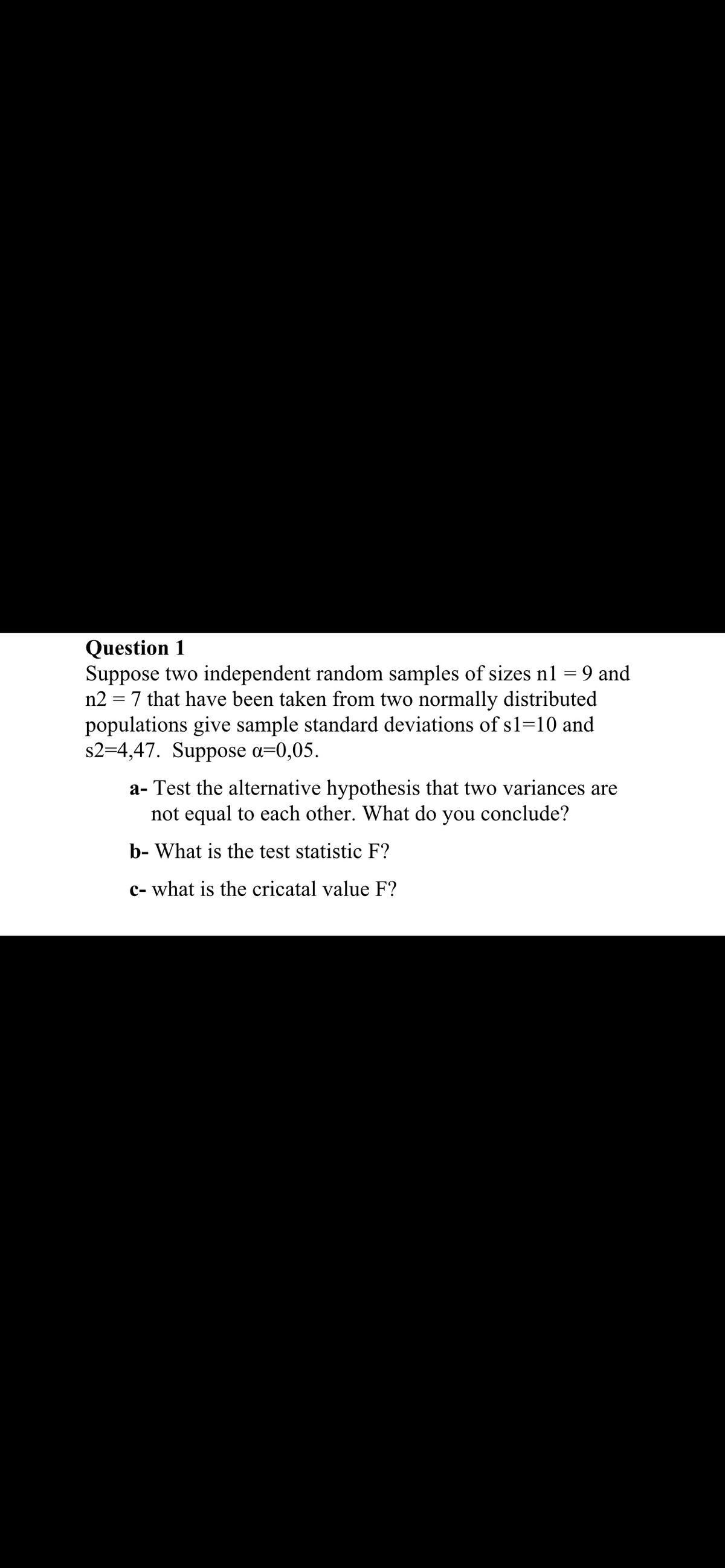 Question 1
Suppose two independent random samples of sizes n1 = 9 and
n2 = 7 that have been taken from two normally distributed
populations give sample standard deviations of s1=10 and
s2=4,47. Suppose a=0,05.
a- Test the alternative hypothesis that two variances are
not equal to each other. What do you conclude?
b- What is the test statistic F?
c- what is the cricatal value F?