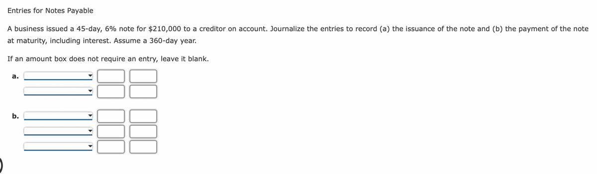 Entries for Notes Payable
A business issued a 45-day, 6% note for $210,000 to a creditor on account. Journalize the entries to record (a) the issuance of the note and (b) the payment of the note
at maturity, including interest. Assume a 360-day year.
If an amount box does not require an entry, leave it blank.
a.
b.