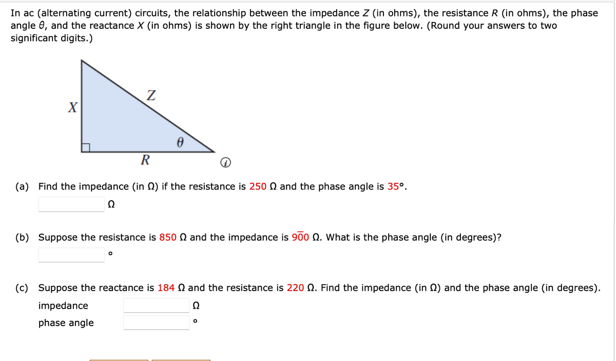 In ac (alternating current) circuits, the relationship between the impedance Z (in ohms), the resistance R (in ohms), the phase
angle 8, and the reactance X (in ohms) is shown by the right triangle in the figure below. (Round your answers to two
significant digits.)
X
Z
0
R
(a) Find the impedance (in ) if the resistance is 250 and the phase angle is 35º.
Ω
O
(b) Suppose the resistance is 850 and the impedance is 900 9. What is the phase angle (in degrees)?
i
(c) Suppose the reactance is 184 and the resistance is 220 . Find the impedance (in ) and the phase angle (in degrees).
impedance
Ω
phase angle
O