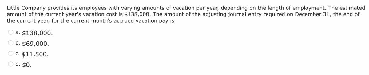 Little Company provides its employees with varying amounts of vacation per year, depending on the length of employment. The estimated
amount of the current year's vacation cost is $138,000. The amount of the adjusting journal entry required on December 31, the end of
the current year, for the current month's accrued vacation pay is
a. $138,000.
b. $69,000.
C. $11,500.
d. $0.
