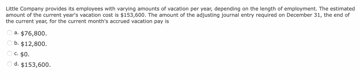 Little Company provides its employees with varying amounts of vacation per year, depending on the length of employment. The estimated
amount of the current year's vacation cost is $153,600. The amount of the adjusting journal entry required on December 31, the end of
the current year, for the current month's accrued vacation pay is
a. $76,800.
b. $12,800.
c. $0.
d. $153,600.