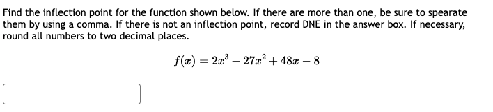 Find the inflection point for the function shown below. If there are more than one, be sure to spearate
them by using a comma. If there is not an inflection point, record DNE in the answer box. If necessary,
round all numbers to two decimal places.
f(x) = 2x³ 27x² + 48x - 8