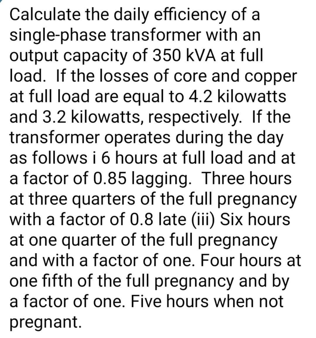 Calculate the daily efficiency of a
single-phase transformer with an
output capacity of 350 kVA at full
load. If the losses of core and copper
at full load are equal to 4.2 kilowatts
and 3.2 kilowatts, respectively. If the
transformer operates during the day
as follows i 6 hours at full load and at
a factor of 0.85 lagging. Three hours
at three quarters of the full pregnancy
with a factor of 0.8 late (iii) Six hours
at one quarter of the full pregnancy
and with a factor of one. Four hours at
one fifth of the full pregnancy and by
a factor of one. Five hours when not
pregnant.
