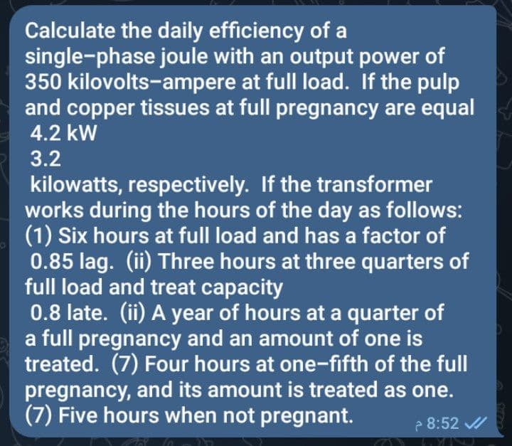 Calculate the daily efficiency of a
single-phase joule with an output power of
350 kilovolts-ampere at full load. If the pulp
and copper tissues at full pregnancy are equal
4.2 kW
3.2
kilowatts, respectively. If the transformer
works during the hours of the day as follows:
(1) Six hours at full load and has a factor of
0.85 lag. (ii) Three hours at three quarters of
full load and treat capacity
0.8 late. (ii) A year of hours at a quarter of
a full pregnancy and an amount of one is
treated. (7) Four hours at one-fifth of the full
pregnancy, and its amount is treated as one.
(7) Five hours when not pregnant.
2 8:52 /
