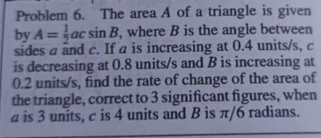 Problem 6. The area A of a triangle is given
by A=ac sin B, where B is the angle between
sides a and c. If a is increasing at 0.4 units/s, c
is decreasing at 0.8 units/s and B is increasing at
0.2 units/s, find the rate of change of the area of
the triangle, correct to 3 significant figures, when
a is 3 units, c is 4 units and B is /6 radians.
