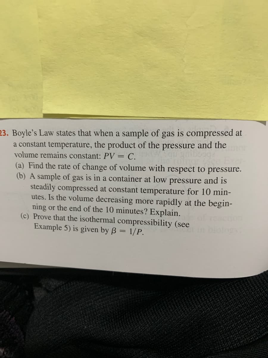 23. Boyle's Law states that when a sample of gas is compressed at
a constant temperature, the product of the pressure and the
volume remains constant: PV = C.
(a) Find the rate of change of volume with respect to pressure.
(b) A sample of gas is in a container at low pressure and is
steadily compressed at constant temperature for 10 min-
utes. Is the volume decreasing more rapidly at the begin-
ning or the end of the 10 minutes? Explain.
(c) Prove that the isothermal compressibility (see
Example 5) is given by ß = 1/P.
