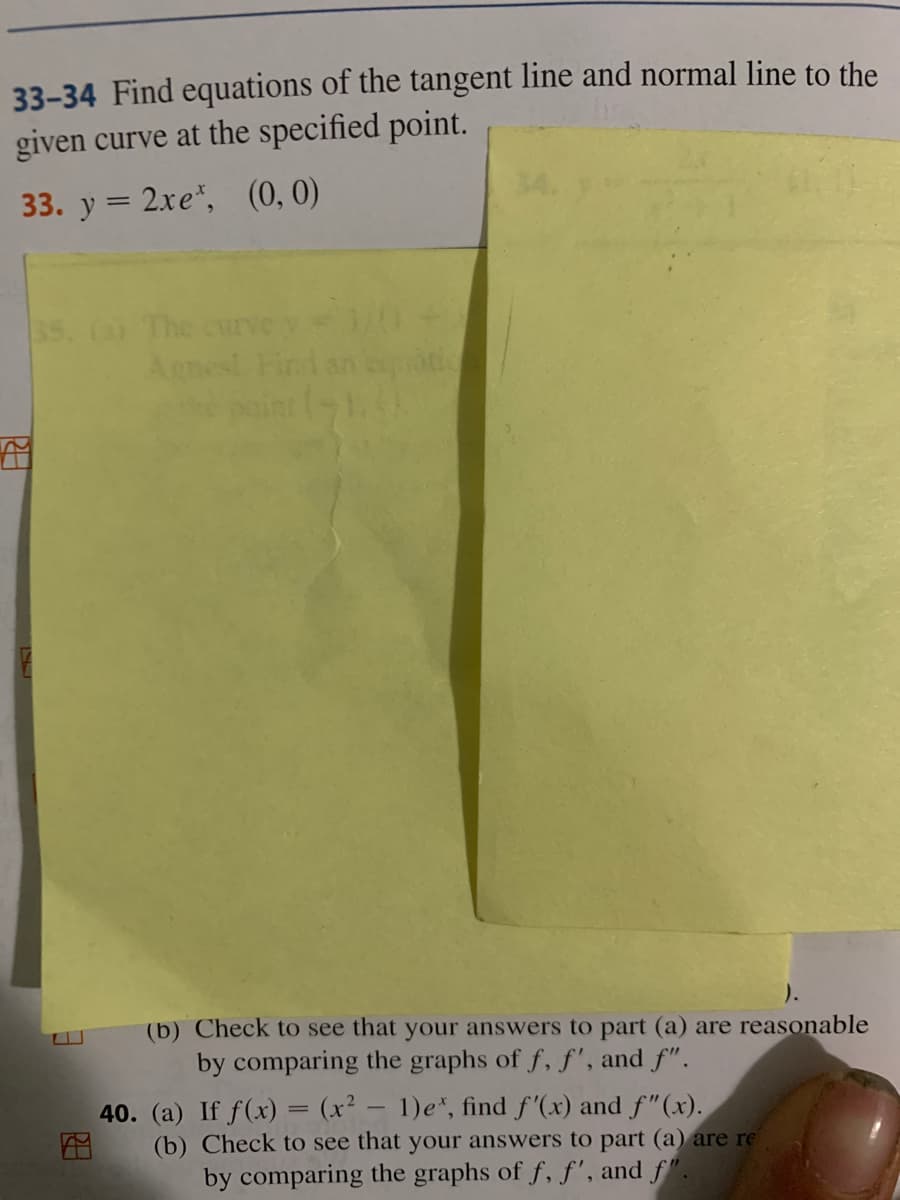 33-34 Find equations of the tangent line and normal line to the
given curve at the specified point.
33. y = 2xe", (0, 0)
ss. (a The
Agnest Find an
).
(b) Check to see that your answers to part (a) are reasonable
by comparing the graphs of f, f', and f".
40. (a) If f(x) = (x² – 1)e*, find f'(x) and f"(x).
(b) Check to see that your answers to part (a) are re
by comparing the graphs of f, f', and f".
