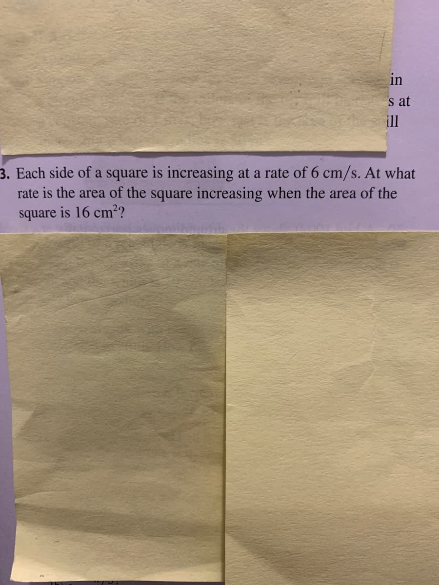 in
s at
ill
3. Each side of a square is increasing at a rate of 6 cm/s. At what
rate is the area of the square increasing when the area of the
square is 16 cm2?
