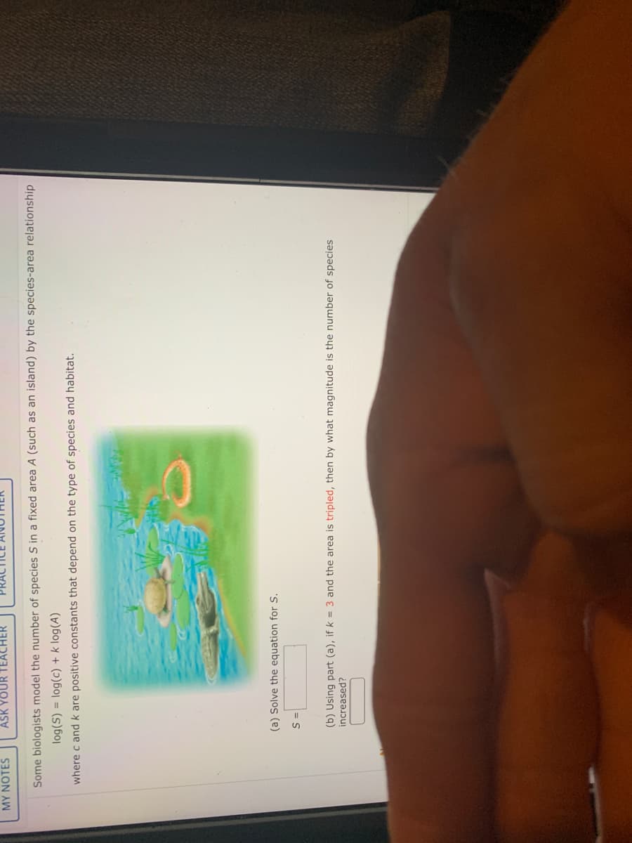 MY NOTES
ASK YOUR TEACHER
Some biologists model the number of species S in a fixed area A (such as an island) by the species-area relationship
log(S) = log(c) + k log(A)
where c and k are positive constants that depend on the type of species and habitat.
(a) Solve the equation for S.
= S
(b) Using part (a), if k = 3 and the area is tripled, then by what magnitude is the number of species
increased?
