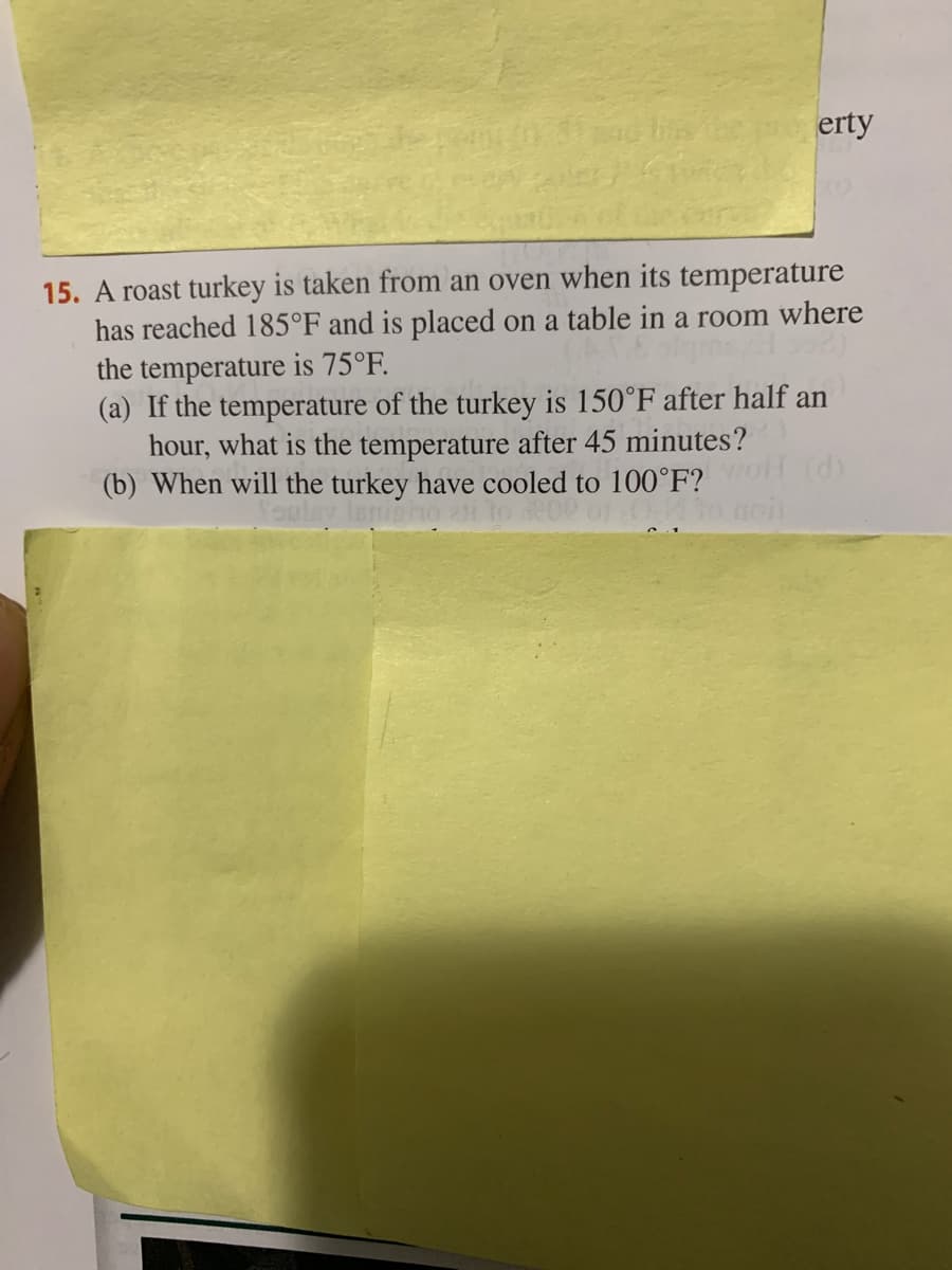 bs
erty
15. A roast turkey is taken from an oven when its temperature
has reached 185°F and is placed on a table in a room where
the temperature is 75°F.
(a) If the temperature of the turkey is 150°F after half an
hour, what is the temperature after 45 minutes?
(b) When will the turkey have cooled to 100°F?
(d)

