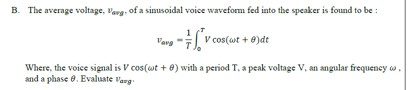 B. The average voltage, vavg, of a sinusoidal voice waveform fed into the speaker is found to be :
1
V cos(wt + 0)dt
Vavg
Where, the voice signal is V cos(wt + 0) with a period T, a peak voltage V, an angular frequeney w
and a phase 0. Evaluate vavg.

