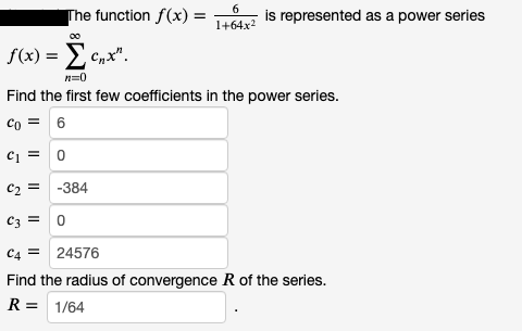 6
The function f(x) =
is represented as a power series
1+64x2
f(x) = E cnx".
n=0
Find the first few coefficients in the power series.
Co = 6
ci = 0
c2 = -384
C3 =
C4 = 24576
Find the radius of convergence R of the series.
R = 1/64
