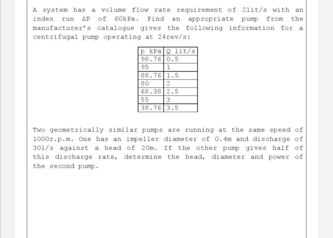 volume flow rate requirement of 21it/s with an
of
60К Pa.
A system has
a
index
run
ΔΡ
Find
an
appropriate
pump
from
the
manufacturer's catalogue gives the following information for a
centrifugal pump operating at 24rev/s:
kPaQ lit/s
98.76 0.5
95
1
88.76 1.5
80
68.38 2.5
55
38.76 3.5
Two geometrically similar pumps are running at the same speed of
1000r.p.m. One has an impeller di ameter of 0. 4m and discharge of
301/s against a head of
20m. If the other pump gives half of
this discharge rate,
determine the head, diameter and power of
the second pump.
