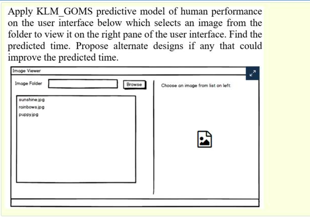 Apply KLM_GOMS predictive model of human performance
on the user interface below which selects an image from the
folder to view it on the right pane of the user interface. Find the
predicted time. Propose alternate designs if any that could
improve the predicted time.
Imoge Viewer
Image Folder
Browse
Choose an imoge from list on left:
sunshine jpg
roinbows jpg
puppyipa
