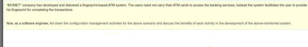 "BIOMET" company has developed and delivered a fingerprint-based ATM system. The users need not carry their ATM cards to access the banking services, instead the system facilitates the user to provide
his fingerprint for completing the transactions.
Now, as a software engineer, list down the configuration management activities for the above scenario and discuss the benefits of each activity in the development of the above-mentioned system,
