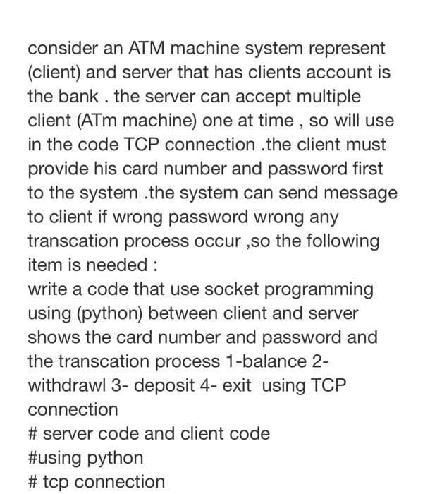 consider an ATM machine system represent
(client) and server that has clients account is
the bank . the server can accept multiple
client (ATm machine) one at time , so will use
in the code TCP connection .the client must
provide his card number and password first
to the system .the system can send message
to client if wrong password wrong any
transcation process occur ,so the following
item is needed :
write a code that use socket programming
using (python) between client and server
shows the card number and password and
the transcation process 1-balance 2-
withdrawl 3- deposit 4- exit using TCP
connection
# server code and client code
#using python
# tcp connection
