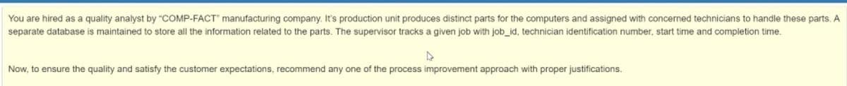 You are hired as a quality analyst by "COMP-FACT" manufacturing company. It's production unit produces distinct parts for the computers and assigned with concerned technicians to handle these parts. A
separate database is maintained to store all the information related to the parts. The supervisor tracks a given job with job_id, technician identification number, start time and completion time.
Now, to ensure the quality and satisfy the customer expectations, recommend any one of the process improvement approach with proper justifications.
