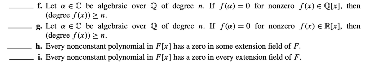 f. Let a EC be algebraic over Q of degree n. If f(a)=0 for nonzero f(x) = Q[x], then
(degree f(x)) ≥ n.
g. Let a EC be algebraic over Q of degree n. If f(a) = 0 for nonzero f(x) = R[x], then
(degree f(x)) ≥ n.
h. Every nonconstant polynomial in F[x] has a zero in some extension field of F.
i. Every nonconstant polynomial in F[x] has a zero in every extension field of F.