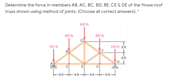 Determine the force in members AB, AC, BC, BD, BE, CE & DE of the Howe roof
truss shown using method of joints. (Choose all correct answers). *
600 Ib
600 Ib
600 Ib
300 Ib
300 Ib 6ft
6 ft
GI
Fon-
8 ft--8 ft--8ft.
